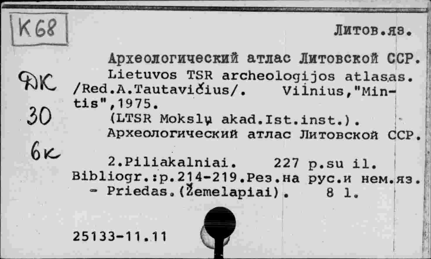 ﻿Кб?
ЛИТОВ.ЯЗ.
зо
Археологический атлас Литовской ССР.
Lietuvos TSR archeologijos atlas.as.
/Red.A.Tautavi^ius/. Vilnius,"Min-tis",1975. (LTSR Moksl\i akad. Ist. ins t. ) .
Археологический атлас Литовской ССР.
і
2.Piliakalniai. 227 p.su il.
Bibliogr.sp.214-219.Рез.на рус.и нем.яз.
- Priedas.(Йешеїаріаі).	81.
25133-1 1 . 1 1
і